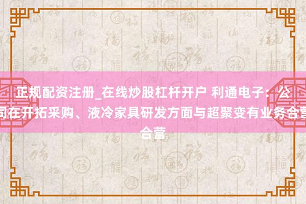 正规配资注册_在线炒股杠杆开户 利通电子：公司在开拓采购、液冷家具研发方面与超聚变有业务合营