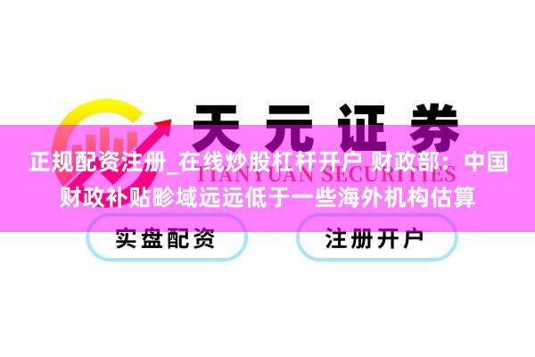 正规配资注册_在线炒股杠杆开户 财政部：中国财政补贴畛域远远低于一些海外机构估算