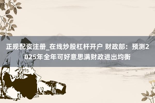 正规配资注册_在线炒股杠杆开户 财政部：预测2025年全年可好意思满财政进出均衡