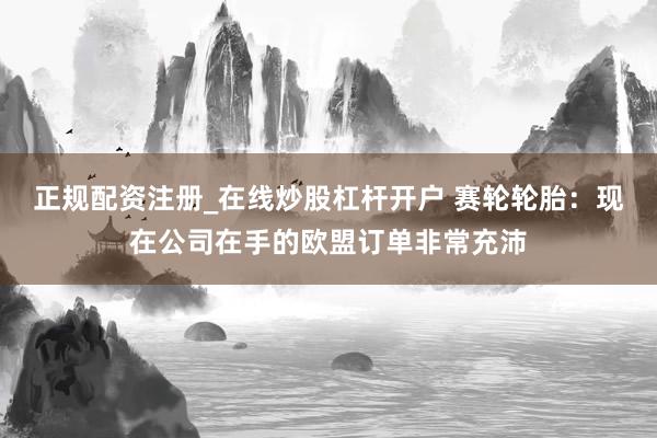 正规配资注册_在线炒股杠杆开户 赛轮轮胎：现在公司在手的欧盟订单非常充沛