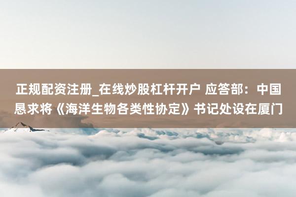 正规配资注册_在线炒股杠杆开户 应答部：中国恳求将《海洋生物各类性协定》书记处设在厦门