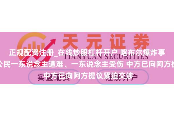 正规配资注册_在线炒股杠杆开户 喀布尔爆炸事件变成中国公民一东说念主遭难、一东说念主受伤 中方已向阿方提议紧迫交涉