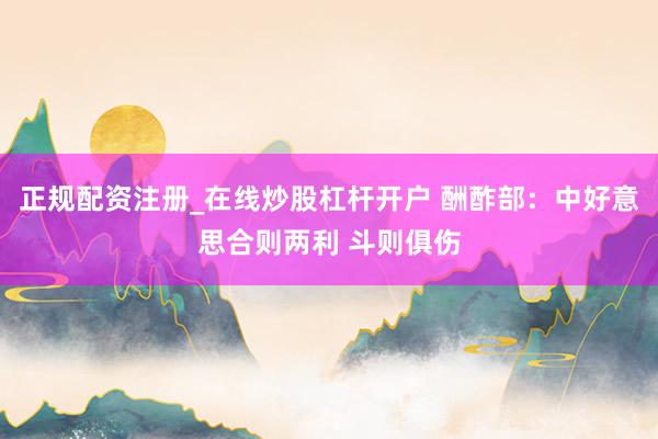 正规配资注册_在线炒股杠杆开户 酬酢部：中好意思合则两利 斗则俱伤