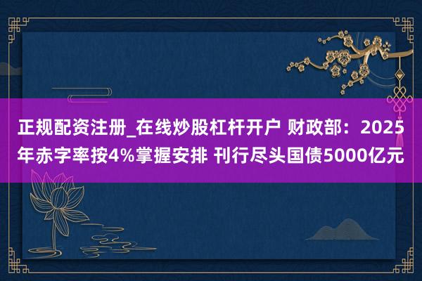 正规配资注册_在线炒股杠杆开户 财政部：2025年赤字率按4%掌握安排 刊行尽头国债5000亿元