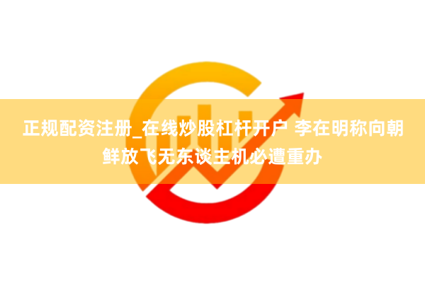 正规配资注册_在线炒股杠杆开户 李在明称向朝鲜放飞无东谈主机必遭重办