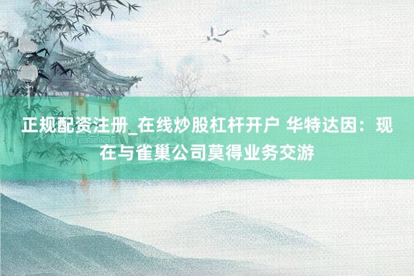 正规配资注册_在线炒股杠杆开户 华特达因：现在与雀巢公司莫得业务交游