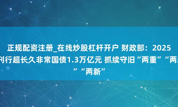 正规配资注册_在线炒股杠杆开户 财政部：2025年刊行超长久非常国债1.3万亿元 抓续守旧“两重”“两新”