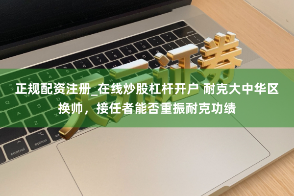 正规配资注册_在线炒股杠杆开户 耐克大中华区换帅，接任者能否重振耐克功绩