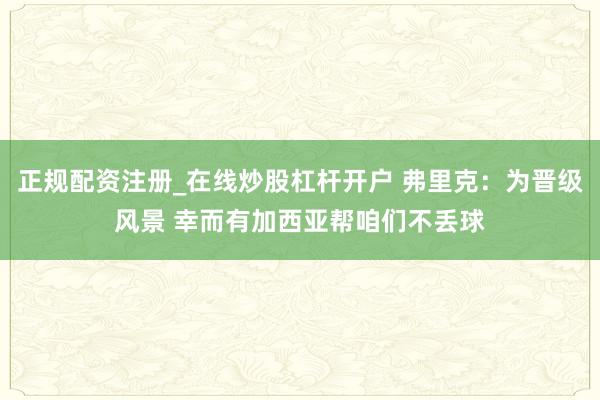 正规配资注册_在线炒股杠杆开户 弗里克：为晋级风景 幸而有加西亚帮咱们不丢球
