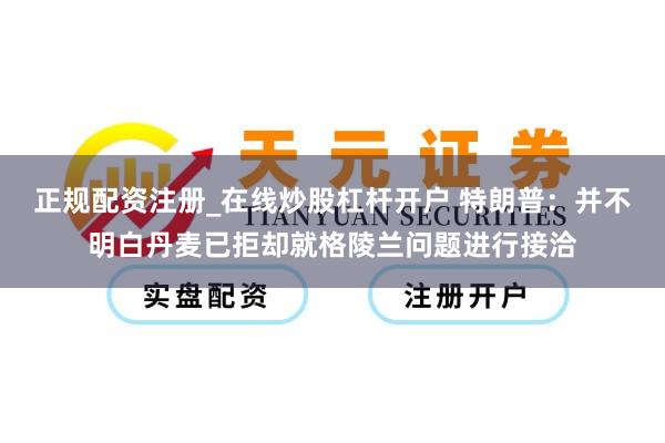 正规配资注册_在线炒股杠杆开户 特朗普：并不明白丹麦已拒却就格陵兰问题进行接洽