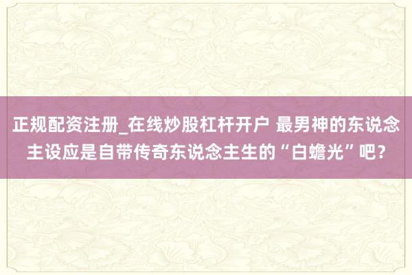 正规配资注册_在线炒股杠杆开户 最男神的东说念主设应是自带传奇东说念主生的“白蟾光”吧？