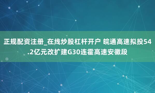 正规配资注册_在线炒股杠杆开户 皖通高速拟投54.2亿元改扩建G30连霍高速安徽段
