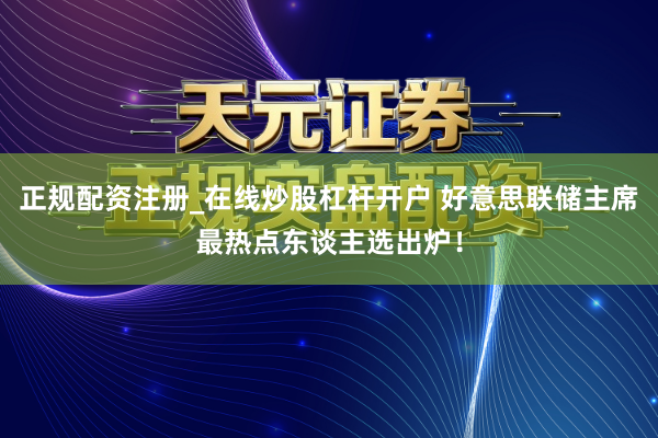 正规配资注册_在线炒股杠杆开户 好意思联储主席最热点东谈主选出炉！