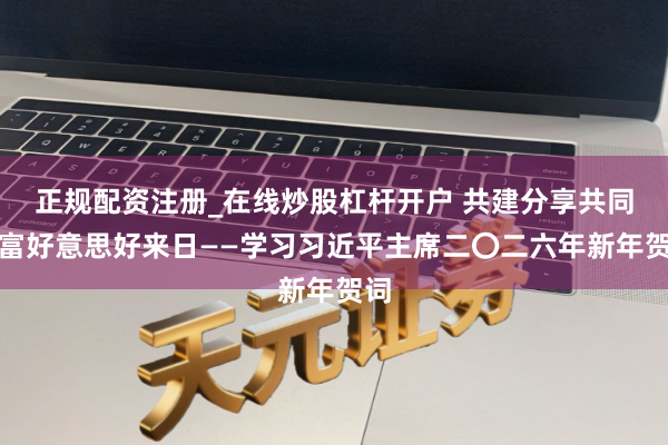 正规配资注册_在线炒股杠杆开户 共建分享共同浊富好意思好来日——学习习近平主席二〇二六年新年贺词