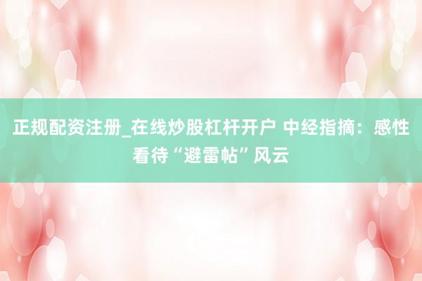正规配资注册_在线炒股杠杆开户 中经指摘：感性看待“避雷帖”风云