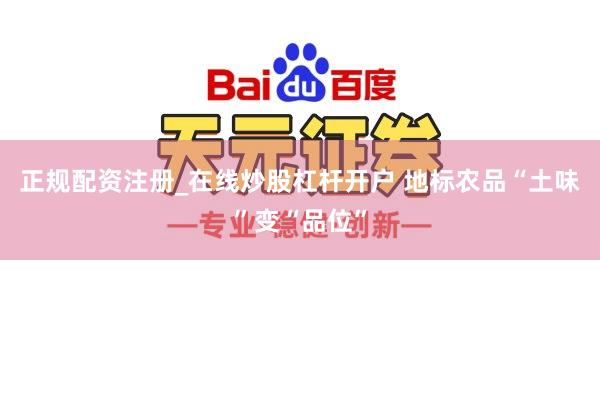 正规配资注册_在线炒股杠杆开户 地标农品“土味”变“品位”