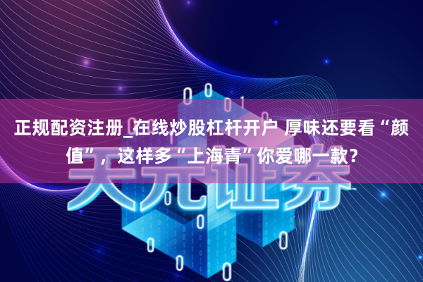 正规配资注册_在线炒股杠杆开户 厚味还要看“颜值”，这样多“上海青”你爱哪一款？