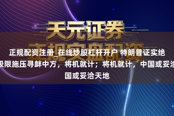 正规配资注册_在线炒股杠杆开户 特朗普证实绝招，极限施压寻衅中方，将机就计；将机就计，中国或妥洽天地