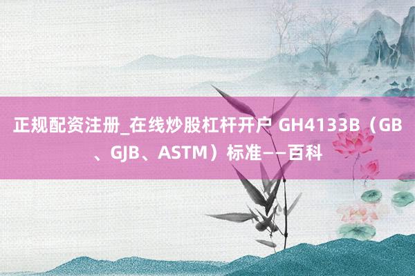 正规配资注册_在线炒股杠杆开户 GH4133B（GB、GJB、ASTM）标准——百科