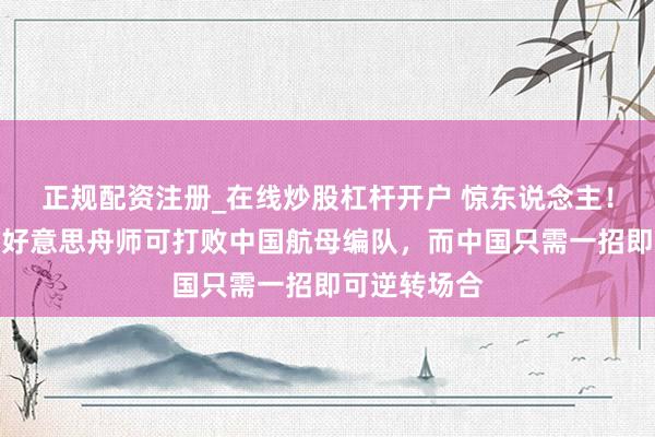 正规配资注册_在线炒股杠杆开户 惊东说念主！好意思媒：好意思舟师可打败中国航母编队，而中国只需一招即可逆转场合