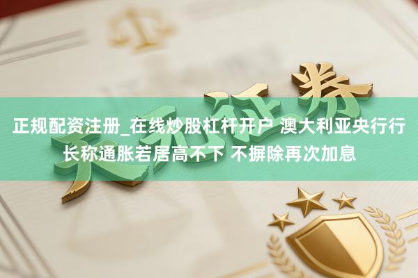 正规配资注册_在线炒股杠杆开户 澳大利亚央行行长称通胀若居高不下 不摒除再次加息