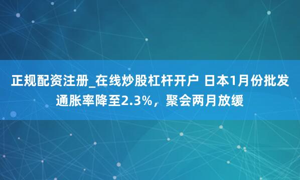 正规配资注册_在线炒股杠杆开户 日本1月份批发通胀率降至2.3%，聚会两月放缓