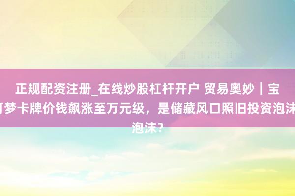 正规配资注册_在线炒股杠杆开户 贸易奥妙｜宝可梦卡牌价钱飙涨至万元级，是储藏风口照旧投资泡沫？
