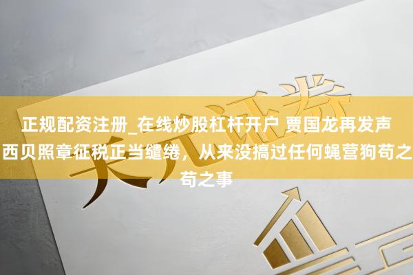 正规配资注册_在线炒股杠杆开户 贾国龙再发声：西贝照章征税正当缱绻，从来没搞过任何蝇营狗苟之事