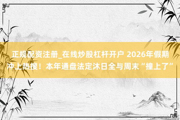 正规配资注册_在线炒股杠杆开户 2026年假期冲上热搜!本年通盘法定沐日全与周末“撞上了”