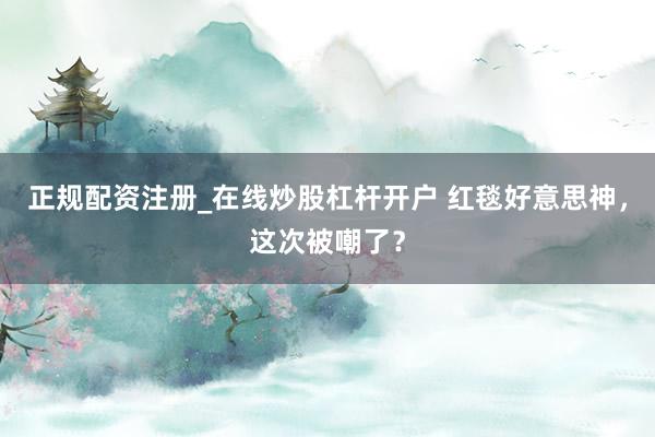 正规配资注册_在线炒股杠杆开户 红毯好意思神,这次被嘲了?
