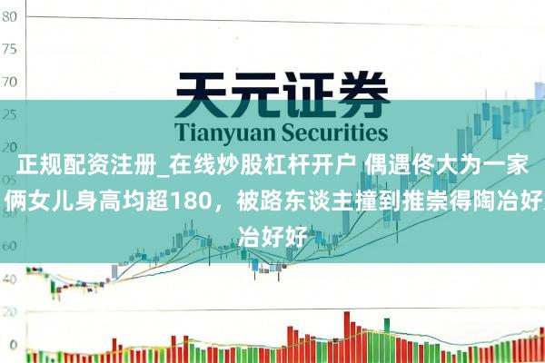 正规配资注册_在线炒股杠杆开户 偶遇佟大为一家，俩女儿身高均超180，被路东谈主撞到推崇得陶冶好好