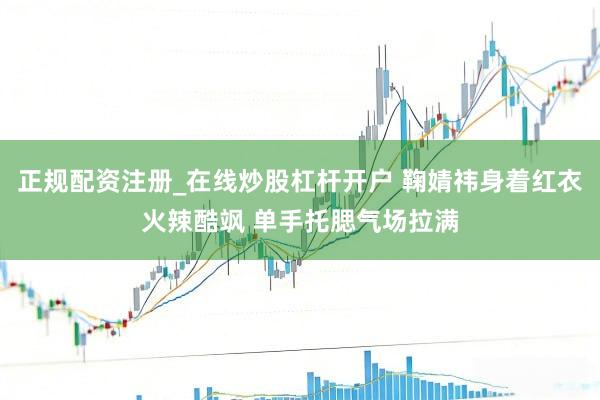 正规配资注册_在线炒股杠杆开户 鞠婧祎身着红衣火辣酷飒 单手托腮气场拉满