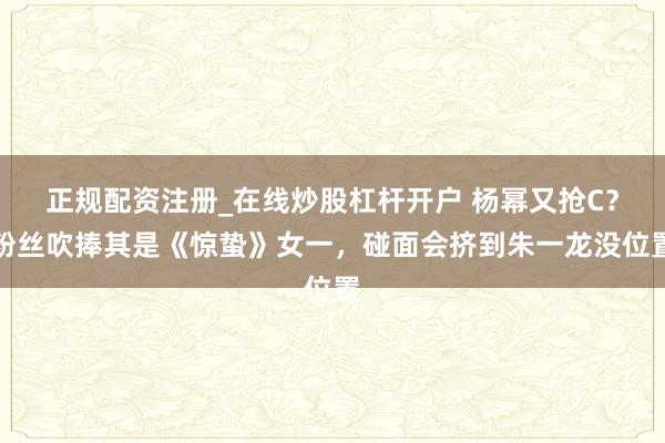 正规配资注册_在线炒股杠杆开户 杨幂又抢C？粉丝吹捧其是《惊蛰》女一，碰面会挤到朱一龙没位置