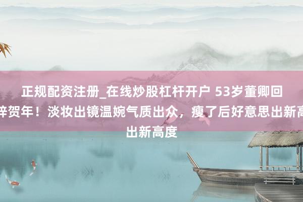 正规配资注册_在线炒股杠杆开户 53岁董卿回桑梓贺年！淡妆出镜温婉气质出众，瘦了后好意思出新高度