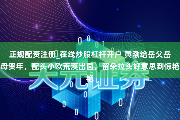 正规配资注册_在线炒股杠杆开户 黄渤给岳父岳母贺年，配头小欧荒漠出面，留朵拉头好意思到惊艳