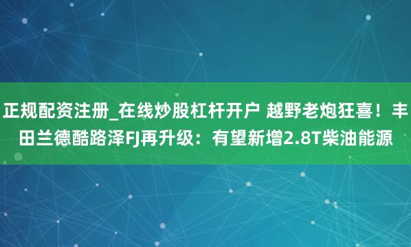 正规配资注册_在线炒股杠杆开户 越野老炮狂喜！丰田兰德酷路泽FJ再升级：有望新增2.8T柴油能源
