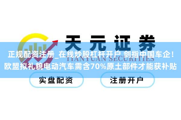 正规配资注册_在线炒股杠杆开户 剑指中国车企！欧盟拟礼貌电动汽车需含70%原土部件才能获补贴