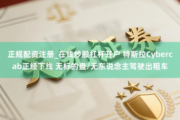 正规配资注册_在线炒股杠杆开户 特斯拉Cybercab正经下线 无标的盘/无东说念主驾驶出租车