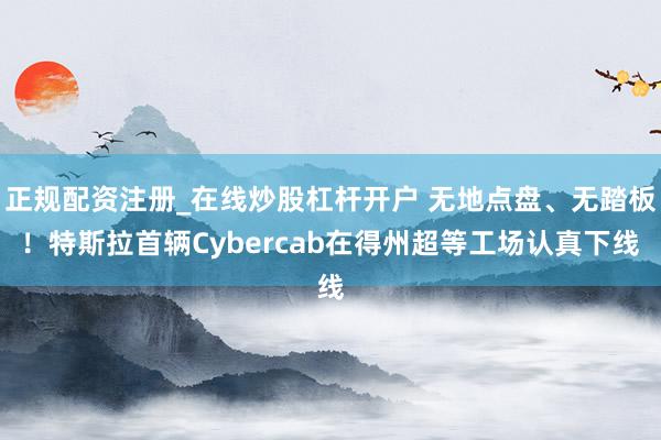 正规配资注册_在线炒股杠杆开户 无地点盘、无踏板！特斯拉首辆Cybercab在得州超等工场认真下线