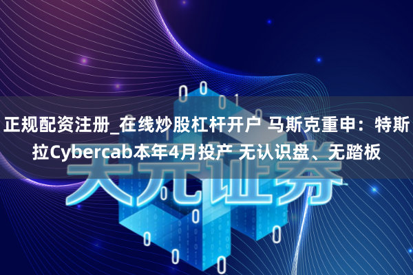 正规配资注册_在线炒股杠杆开户 马斯克重申:特斯拉Cybercab本年4月投产 无认识盘、无踏板