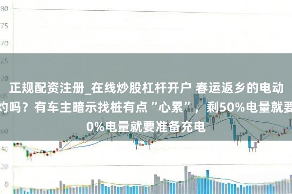 正规配资注册_在线炒股杠杆开户 春运返乡的电动车主还焦灼吗？有车主暗示找桩有点“心累”，剩50%电量就要准备充电