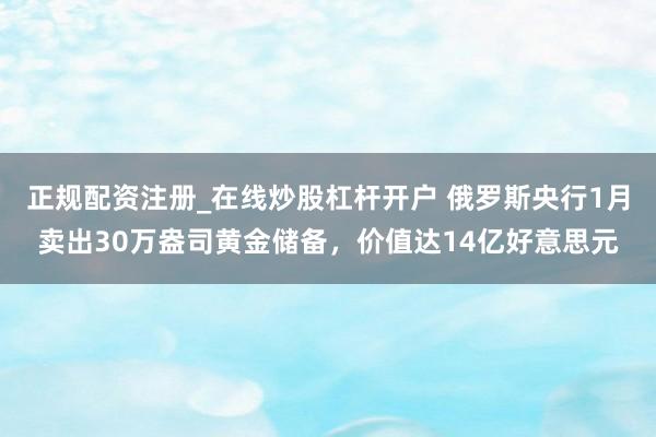 正规配资注册_在线炒股杠杆开户 俄罗斯央行1月卖出30万盎司黄金储备，价值达14亿好意思元