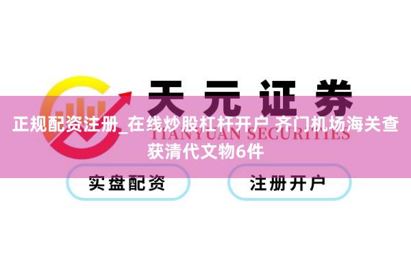 正规配资注册_在线炒股杠杆开户 齐门机场海关查获清代文物6件