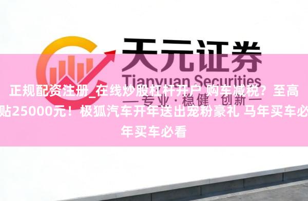 正规配资注册_在线炒股杠杆开户 购车减税？至高补贴25000元！极狐汽车开年送出宠粉豪礼 马年买车必看