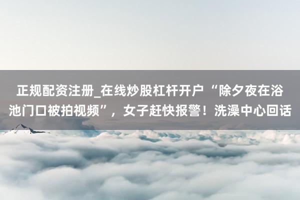 正规配资注册_在线炒股杠杆开户 “除夕夜在浴池门口被拍视频”，女子赶快报警！洗澡中心回话