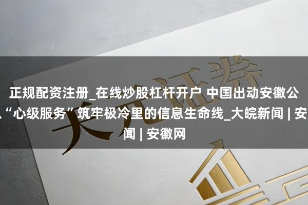 正规配资注册_在线炒股杠杆开户 中国出动安徽公司以“心级服务”筑牢极冷里的信息生命线_大皖新闻 | 安徽网