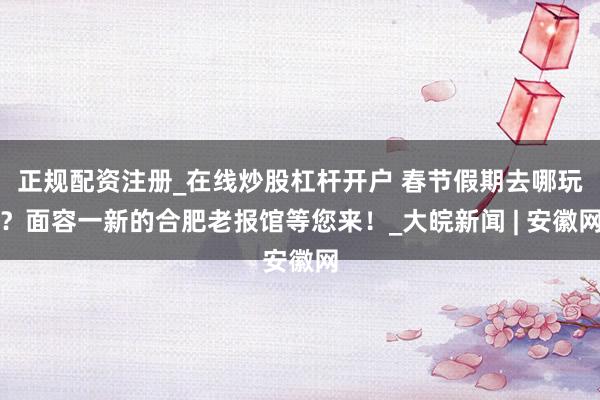 正规配资注册_在线炒股杠杆开户 春节假期去哪玩？面容一新的合肥老报馆等您来！_大皖新闻 | 安徽网