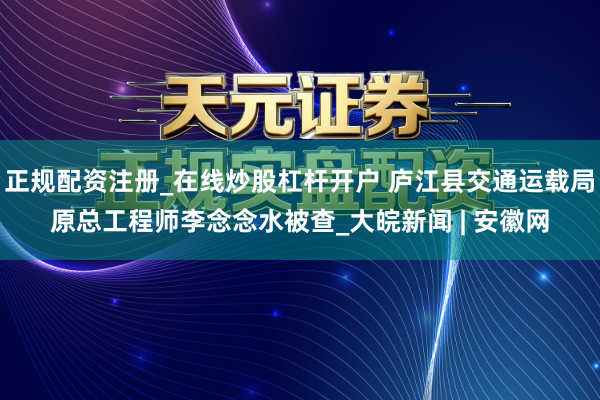 正规配资注册_在线炒股杠杆开户 庐江县交通运载局原总工程师李念念水被查_大皖新闻 | 安徽网